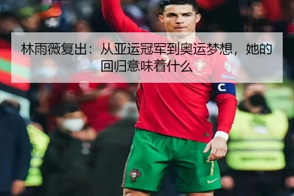 林雨薇复出：从亚运冠军到奥运梦想，她的回归意味着什么